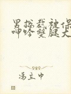 男总裁被保镖c呻吟双腿大张bl