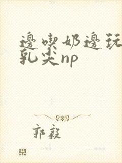 边吃奶边玩她的乳尖np