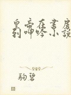 皇帝在书房被c到呻吟小说