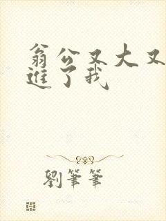 翁公又大又粗挺进了我