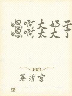 嗯啊大奶子骚货嗯啊太大了