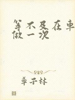 等不及在车里先做一次