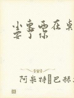 小东西在桌子上要了你