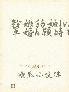 粉嫩的她1v1军婚h顾时视频