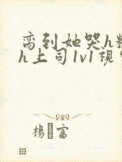 脔到她哭h粗话h上司1v1视频