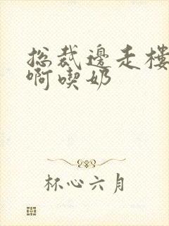 总裁边走楼梯嗯啊吃奶