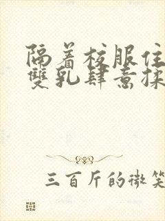 隔着校服住她的双乳肆意揉