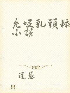 允吸乳头舔阴蒂小说