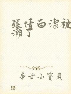 张倩白洁被弄高潮了