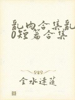 乱肉合集乱500短篇合集