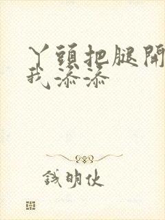 丫头把腿开大让我添添