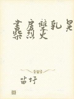 书房双乳晃动干柴烈火