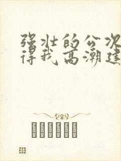 强壮的公次次弄得我高潮建国