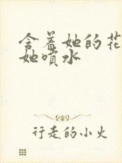 含着她的花蒂让她喷水