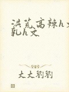 洪荒高辣h文乱乳h文