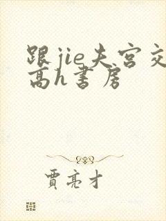 跟jie夫宫交高h书房