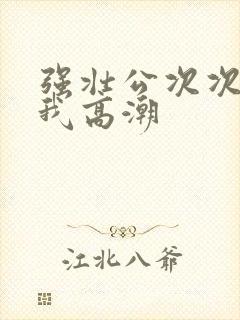 强壮公次次弄得我高潮