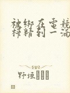 被绑在电竞椅上榨精到一滴不剩