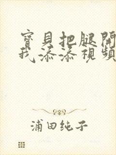 宝贝把腿开大让我添添视频封面