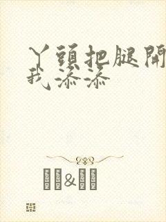 丫头把腿开大让我添添