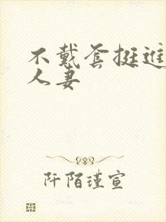 不戴套挺进朋友人妻