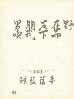 男朋友在野外猛吃我下面