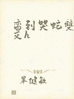 脔到哭蛇双根宫交h