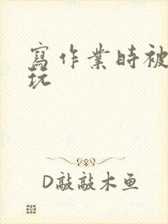 写作业时被爹地玩