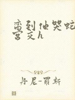 脔到他哭蛇双根宫交h封面