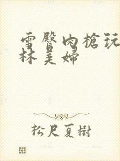 雪臀肉枪玩遍武林美妇