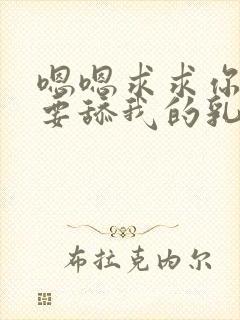 嗯嗯求求你了不要舔我的乳头