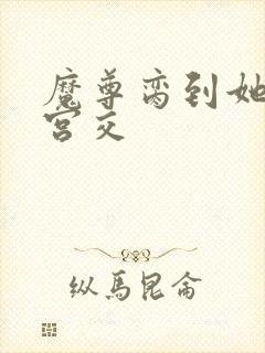 魔尊脔到她哭h宫交