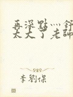 再深点灬舒服灬太大了老师