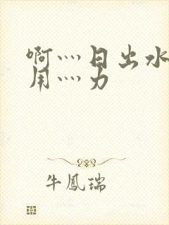 啊灬日出水了灬用灬力