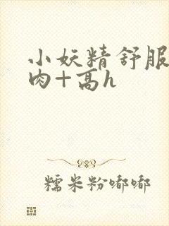 小妖精舒服吗+肉+高h