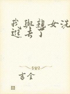 我与亲女洗澡时进去了