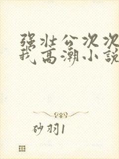 强壮公次次弄得我高潮小说