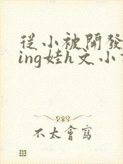 从小被开发成ying娃h文小说