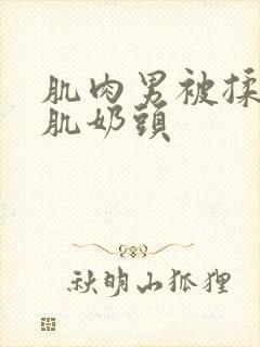 肌肉男被揉捏胸肌奶头