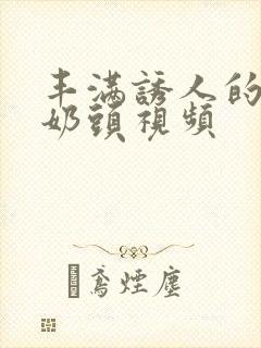 丰满诱人的大乳奶头视频