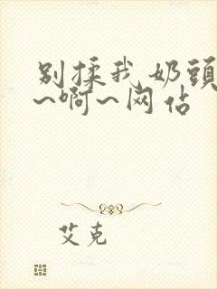 别揉我奶头~嗯~啊~网站