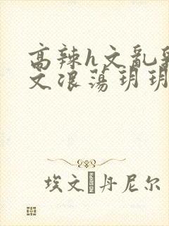 高辣h文乱乳h文浪荡玥玥