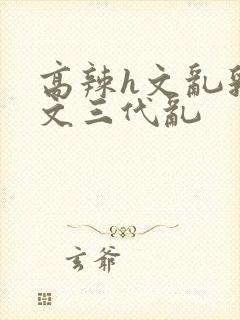 高辣h文乱乳h文三代乱