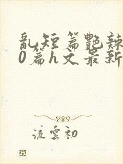 乱短篇艳辣500篇h文最新章节