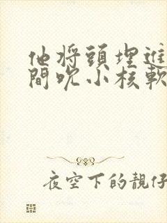 他将头埋进双腿间吮小核软件