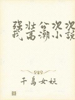 强壮公次次弄得我高潮小说