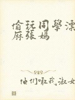 偷玩同学漂亮麻麻张嫣