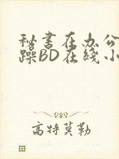 秘书在办公室被躁BD在线小说