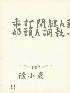 乖打开腿h乳夹奶头h调教小说h