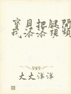 宝贝把腿开大让我添添视频